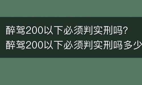 醉驾200以下必须判实刑吗？ 醉驾200以下必须判实刑吗多少钱