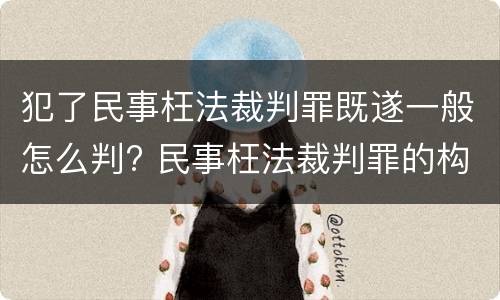 犯了民事枉法裁判罪既遂一般怎么判? 民事枉法裁判罪的构成