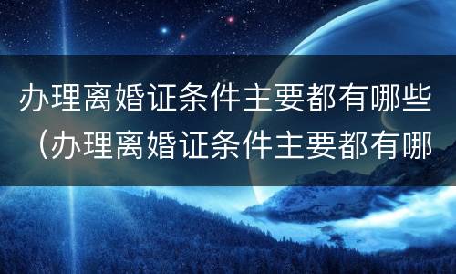 办理离婚证条件主要都有哪些（办理离婚证条件主要都有哪些呢）