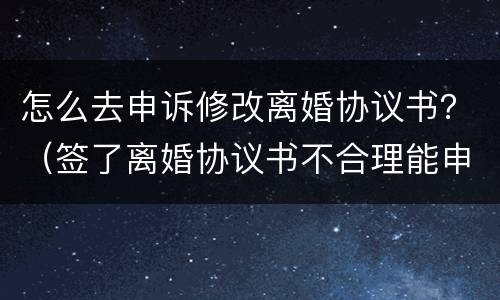怎么去申诉修改离婚协议书？（签了离婚协议书不合理能申诉更改吗）