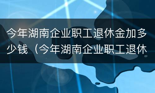 今年湖南企业职工退休金加多少钱（今年湖南企业职工退休金加多少钱了）