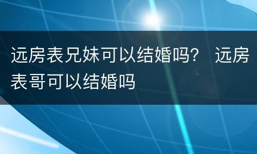 远房表兄妹可以结婚吗？ 远房表哥可以结婚吗