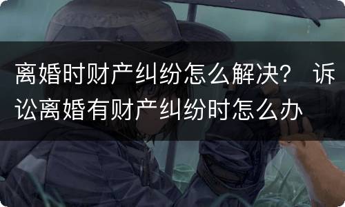离婚时财产纠纷怎么解决？ 诉讼离婚有财产纠纷时怎么办
