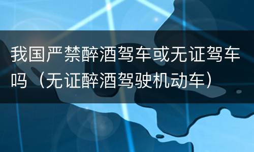 我国严禁醉酒驾车或无证驾车吗（无证醉酒驾驶机动车）