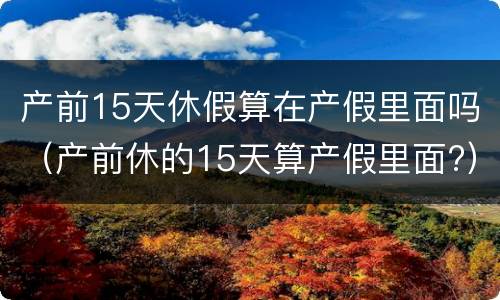 产前15天休假算在产假里面吗（产前休的15天算产假里面?）