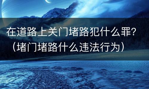 在道路上关门堵路犯什么罪？（堵门堵路什么违法行为）