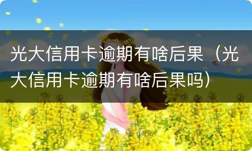 光大信用卡逾期有啥后果（光大信用卡逾期有啥后果吗）