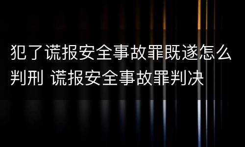 犯了谎报安全事故罪既遂怎么判刑 谎报安全事故罪判决