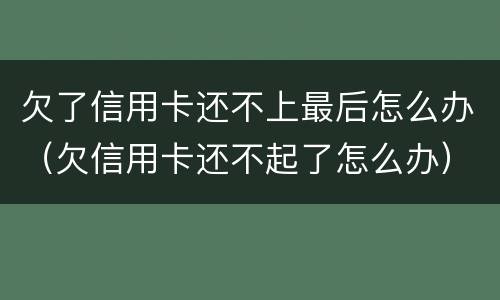 欠了信用卡还不上最后怎么办（欠信用卡还不起了怎么办）