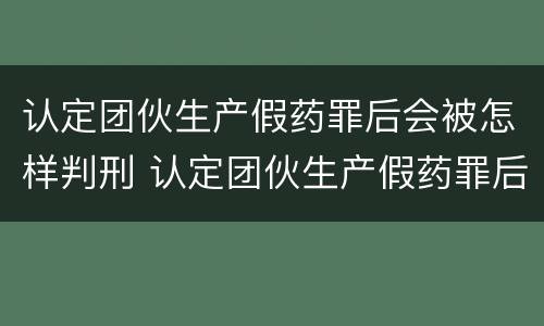 认定团伙生产假药罪后会被怎样判刑 认定团伙生产假药罪后会被怎样判刑呢
