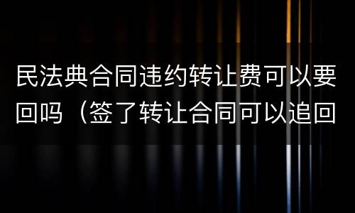 民法典合同违约转让费可以要回吗（签了转让合同可以追回转让费吗）