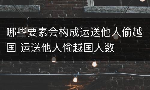 哪些要素会构成运送他人偷越国 运送他人偷越国人数