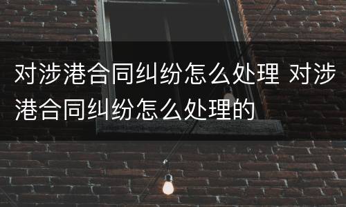 对涉港合同纠纷怎么处理 对涉港合同纠纷怎么处理的
