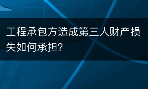 工程承包方造成第三人财产损失如何承担？