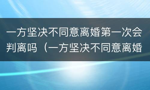 一方坚决不同意离婚第一次会判离吗（一方坚决不同意离婚第一次会判离吗知乎）