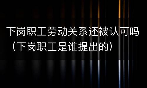 下岗职工劳动关系还被认可吗（下岗职工是谁提出的）
