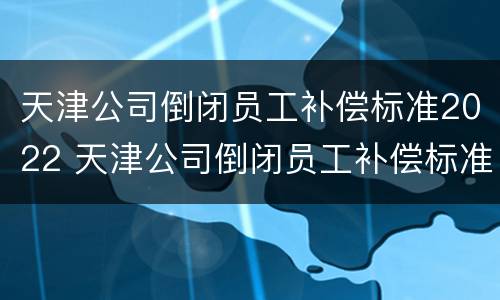 天津公司倒闭员工补偿标准2022 天津公司倒闭员工补偿标准2022咨询电话