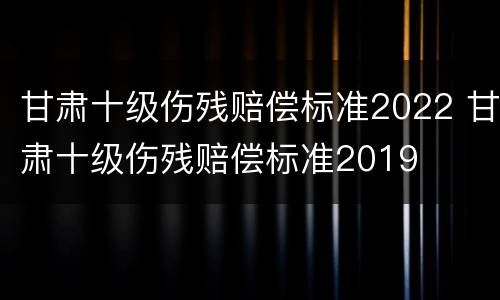 甘肃十级伤残赔偿标准2022 甘肃十级伤残赔偿标准2019