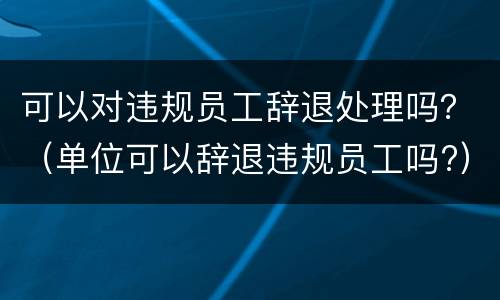 可以对违规员工辞退处理吗？（单位可以辞退违规员工吗?）