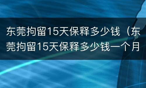 东莞拘留15天保释多少钱（东莞拘留15天保释多少钱一个月）