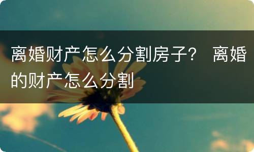 离婚财产怎么分割房子？ 离婚的财产怎么分割
