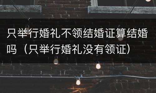 只举行婚礼不领结婚证算结婚吗（只举行婚礼没有领证）