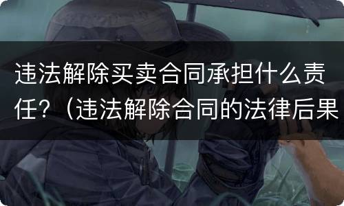 违法解除买卖合同承担什么责任?（违法解除合同的法律后果）
