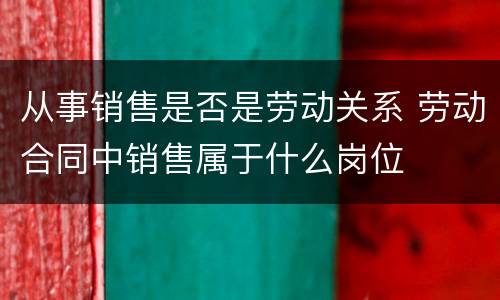 从事销售是否是劳动关系 劳动合同中销售属于什么岗位