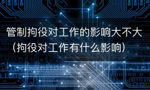 管制拘役对工作的影响大不大（拘役对工作有什么影响）