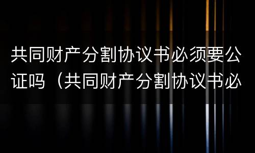 共同财产分割协议书必须要公证吗（共同财产分割协议书必须要公证吗怎么写）