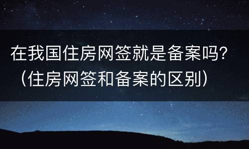 在我国住房网签就是备案吗？（住房网签和备案的区别）