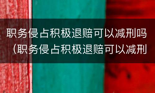 职务侵占积极退赔可以减刑吗（职务侵占积极退赔可以减刑吗知乎）