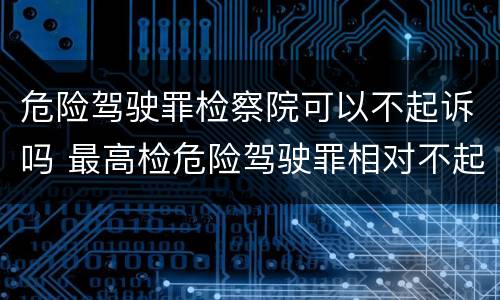 危险驾驶罪检察院可以不起诉吗 最高检危险驾驶罪相对不起诉