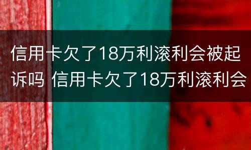 信用卡欠了18万利滚利会被起诉吗 信用卡欠了18万利滚利会被起诉吗知乎
