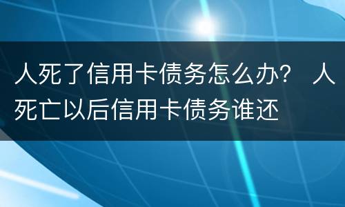 人死了信用卡债务怎么办？ 人死亡以后信用卡债务谁还