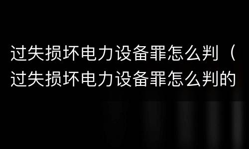 过失损坏电力设备罪怎么判（过失损坏电力设备罪怎么判的）