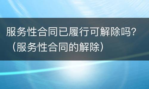服务性合同已履行可解除吗？（服务性合同的解除）