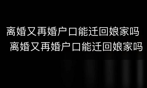 离婚又再婚户口能迁回娘家吗 离婚又再婚户口能迁回娘家吗女方