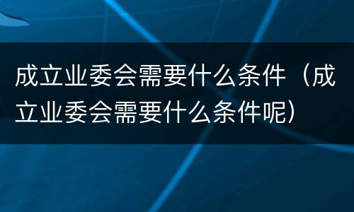 成立业委会需要什么条件（成立业委会需要什么条件呢）