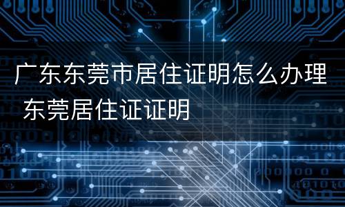 广东东莞市居住证明怎么办理 东莞居住证证明