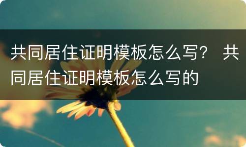 共同居住证明模板怎么写？ 共同居住证明模板怎么写的