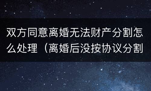双方同意离婚无法财产分割怎么处理（离婚后没按协议分割财产怎么办）