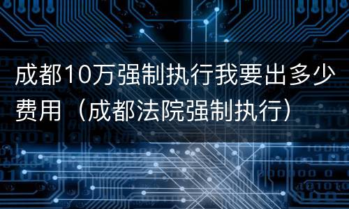 成都10万强制执行我要出多少费用（成都法院强制执行）