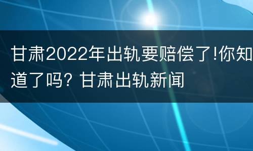 甘肃2022年出轨要赔偿了!你知道了吗? 甘肃出轨新闻