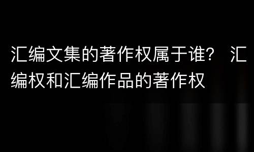汇编文集的著作权属于谁？ 汇编权和汇编作品的著作权