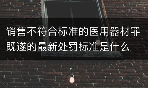 销售不符合标准的医用器材罪既遂的最新处罚标准是什么