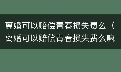 离婚可以赔偿青春损失费么（离婚可以赔偿青春损失费么嘛）