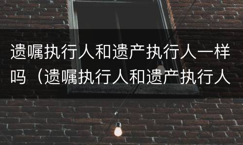遗嘱执行人和遗产执行人一样吗（遗嘱执行人和遗产执行人一样吗）