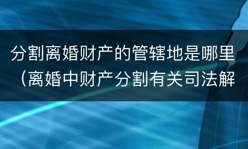 分割离婚财产的管辖地是哪里（离婚中财产分割有关司法解释）