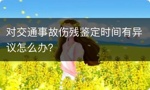 对交通事故伤残鉴定时间有异议怎么办？